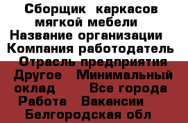 Сборщик. каркасов мягкой мебели › Название организации ­ Компания-работодатель › Отрасль предприятия ­ Другое › Минимальный оклад ­ 1 - Все города Работа » Вакансии   . Белгородская обл.